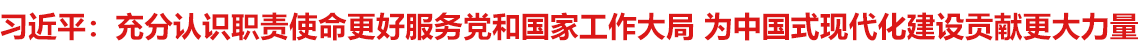 充分认识职责使命更好服务党和国家工作大局 为中国式现代化建设贡献更大力量